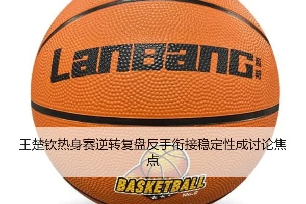 王楚钦热身赛逆转复盘反手衔接稳定性成讨论焦点